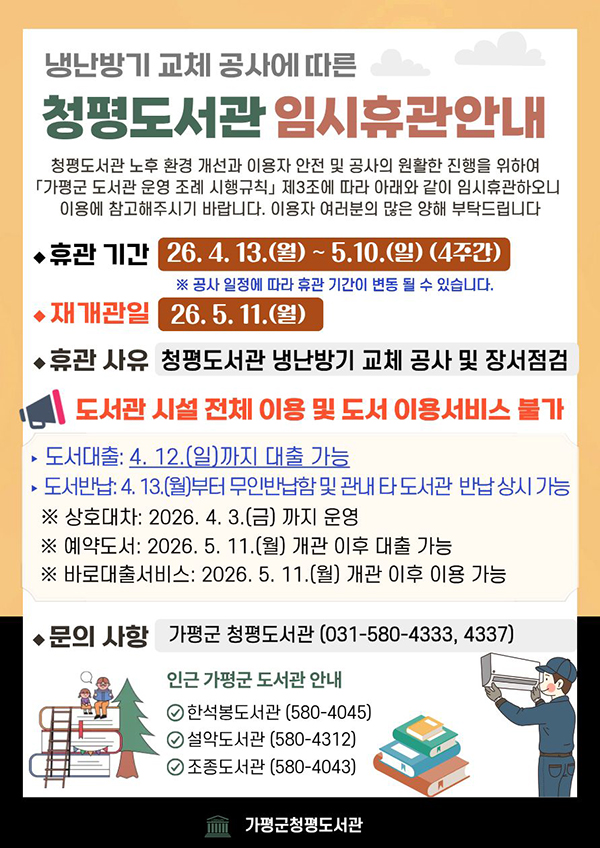 □ 청평도서관 휴관 안내
가. 휴관기간: 2026. 4. 13.(월) ~ 2026. 5. 10.(일) ※ 공사 일정에 따라 변동 가능
나. 휴관사유: 청평도서관 냉난방기 교체 공사 및 장서점검
다. 휴관범위: 도서관 시설 전체 및 자료 이용 서비스 전반
※ 무인반납함은 상시 운영
라. 문 의 처: 가평군 청평도서관 (☎ 031-580-4333,4332)